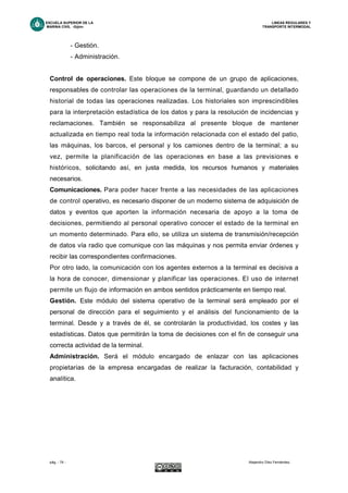 ESCUELA SUPERIOR DE LA LINEAS REGULARES Y
MARINA CIVIL -Gijón- TRANSPORTE INTERMODAL
pág. - 74 - Alejandro Díez Fernández.
- Gestión.
- Administración.
Control de operaciones. Este bloque se compone de un grupo de aplicaciones,
responsables de controlar las operaciones de la terminal, guardando un detallado
historial de todas las operaciones realizadas. Los historiales son imprescindibles
para la interpretación estadística de los datos y para la resolución de incidencias y
reclamaciones. También se responsabiliza al presente bloque de mantener
actualizada en tiempo real toda la información relacionada con el estado del patio,
las máquinas, los barcos, el personal y los camiones dentro de la terminal; a su
vez, permite la planificación de las operaciones en base a las previsiones e
históricos, solicitando así, en justa medida, los recursos humanos y materiales
necesarios.
Comunicaciones. Para poder hacer frente a las necesidades de las aplicaciones
de control operativo, es necesario disponer de un moderno sistema de adquisición de
datos y eventos que aporten la información necesaria de apoyo a la toma de
decisiones, permitiendo al personal operativo conocer el estado de la terminal en
un momento determinado. Para ello, se utiliza un sistema de transmisión/recepción
de datos vía radio que comunique con las máquinas y nos permita enviar órdenes y
recibir las correspondientes confirmaciones.
Por otro lado, la comunicación con los agentes externos a la terminal es decisiva a
la hora de conocer, dimensionar y planificar las operaciones. El uso de internet
permite un flujo de información en ambos sentidos prácticamente en tiempo real.
Gestión. Este módulo del sistema operativo de la terminal será empleado por el
personal de dirección para el seguimiento y el análisis del funcionamiento de la
terminal. Desde y a través de él, se controlarán la productividad, los costes y las
estadísticas. Datos que permitirán la toma de decisiones con el fin de conseguir una
correcta actividad de la terminal.
Administración. Será el módulo encargado de enlazar con las aplicaciones
propietarias de la empresa encargadas de realizar la facturación, contabilidad y
analítica.
 