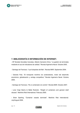 ESCUELA SUPERIOR DE LA LINEAS REGULARES Y
MARINA CIVIL -Gijón- TRANSPORTE INTERMODAL
pág. - 75 - Alejandro Díez Fernández.
7. BIBLIOGRAFÍA E INFORMACIÓN DE INTERNET.
- Mº Nicoleta Gonzáles Cancelas, Alberto Camarero Orive. “La gestión de terminales
mediante el uso de indicadores de calidad.” Revista Ingeniería Naval. Octubre 2005.
- Santiago de Francisco. “Las Autopistas del Mar”. Revista MAR. Septiembre 2004.
- Gerardo Polo. “El transporte marítimo de contenedores, motor del desarrollo
económico: globalización y ventaja competitiva.” Revista Ingeniería Naval. Octubre
2005.
- Santiago de Francisco. “Ni un contenedor sin control”. Revista MAR. Octubre 2007.
- Lone Voigt Starris & Mette Rosholm. “Weight of containers and general relief
clauses”. Maritime Risk International. February 2005.
- Bram Sperling. “Container vessels dominate”. Maritime Risk International.
July/August 2006.
 