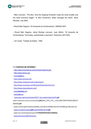 ESCUELA SUPERIOR DE LA LINEAS REGULARES Y
MARINA CIVIL -Gijón- TRANSPORTE INTERMODAL
pág. - 76 - Alejandro Díez Fernández.
- Marc Levinson. “The Box: How the shipping Container made the world smaller and
the world economy bigger”. & “Box Containers: Ships Changed the world”. Book
Reviews. July 2006.
- Ricard Marí Sagarra. “El transporte en Contenedores”. MARGE 2007.
- Ricard Marí Sagarra, Jaime Rodrigo Larrucen, Juan Mártín. “El tranporte de
Contenedores: Terminales, operatividad y casuística”. Ediciones UPC 2003.
- J.B. Costa. “Tratado de Estiba”. 1999.
7.1 FUENTES DE INTERNET.
- http://www.businesscol.com/comex/incoterms.jpg
- http://www.bimco.org
- www.anave.es
- http://www.shortsea.info
- http://www.reingexeeni.edu.es/guiaexpor/
- http://www.revistasice.com/RevistasICE/portada.htm?in=0
- http://www.shipsandboxes.com/
- www.bromma.com
- www.imo.org
- www.ppic.org/content/pubs/jtf/JTF_SecuringPortsSpanishJTF.pdf
www.revistasice.com/cmsrevistasICE/pdfs/BICE_2931_474__1CEC128D71992F7DA63128AC12
ABA3D6.pdf
- www.unctad.org/Templates/webflyer.asp?docid=2956&intItemID=2619&lang=3&mode=toc
- www.cel-logistica.org/s/pdf/Logicel%2056/18-19.pdf
- webs.ono.com/modulos/casos/TIMTRANSPORTEMULTIMODAL.
- www.fomento.es/NR/rdonlyres/
 