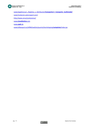 ESCUELA SUPERIOR DE LA LINEAS REGULARES Y
MARINA CIVIL -Gijón- TRANSPORTE INTERMODAL
pág. - 77 - Alejandro Díez Fernández.
- www.bygalicia.eu/.../logistica_y_distribucion/transporte/el_transporte_multimodal/
- www.fundacion.valenciaport.com/.
- http://www.ral.es/contenemar/
- www.trasatlantica.com
- www.opdr.de
- www.bilbaoport.es/aPBW/web/es/puerto/shortshipping/autopistas/index.jsp
gdfefrggt777
7
 