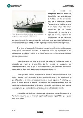ESCUELA SUPERIOR DE LA LINEAS REGULARES Y
MARINA CIVIL -Gijón- TRANSPORTE INTERMODAL
pág. - 8 - Alejandro Díez Fernández.
Los buques en
navegación libre no tienen un
itinerario fijo y, por tanto, tampoco
lo realizan con la periodicidad
típica de la modalidad anterior.
Precisamente, el carácter errante
de sus viajes, cargan y descargan
mercancías en un número
indeterminado de puertos a lo
largo de su vida, siguiendo las
instrucciones de los fletadores
que sucesivamente los van contratando, es lo que hace que sean habitualmente
conocidos como buques tramp, vocablo inglés equivalente al castellano vagabundo.
Si se observa la evolución histórica del transporte marítimo, comprobamos que,
hasta fechas relativamente recientes, la modalidad básica de explotación de los
buques era la de navegación libre. Y ello por dos tipos de razones fundamentalmente,
técnicas y económicas:
• Desde el punto de vista técnico hay que tener en cuenta que, hasta la
aplicación del vapor a la propulsión de los buques, la navegación era
fundamentalmente a vela, lo que la hacía depender de las cambiantes condiciones
meteorológicas. Esto hacía, lógicamente, irregular la navegación.
• En lo que a las razones económicas se refiere es preciso recordar que, en el
pasado, las relaciones comerciales no eran tan intensas como lo son actualmente, lo
que dificultaba en sí mismo el establecimiento de líneas regulares. A esto hay que
añadir el hecho de que, a menudo, los servicios de transporte marítimo eran por
cuenta del propio comerciante o compañía comercial, que disponía para ello de
buques propios que partían de los puertos cuando se estimaba conveniente.
La aparición de las líneas regulares va íntimamente ligada al proceso de la
Revolución Industrial que se desarrolla a partir de finales del siglo XVIII, y que supuso,
entre otras cosas:
Típico ejemplo de un buque de carga general dedicado a la
navegación tramp en los años 60 y 70 del siglo XX.
 