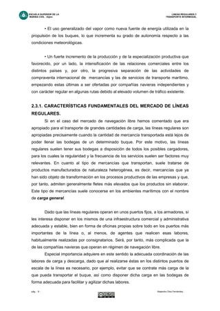 ESCUELA SUPERIOR DE LA LINEAS REGULARES Y
MARINA CIVIL -Gijón- TRANSPORTE INTERMODAL
pág. - 9 - Alejandro Díez Fernández.
• El uso generalizado del vapor como nueva fuente de energía utilizada en la
propulsión de los buques, lo que incrementa su grado de autonomía respecto a las
condiciones meteorológicas.
• Un fuerte incremento de la producción y de la especialización productiva que
favorecido, por un lado, la intensificación de las relaciones comerciales entre los
distintos países y, por otro, la progresiva separación de las actividades de
compraventa internacional de mercancías y las de servicios de transporte marítimo,
empezando estas últimas a ser ofertadas por compañías navieras independientes y
con carácter regular en algunas rutas debido al elevado volumen de tráfico existente.
2.3.1. CARACTERÍSTICAS FUNDAMENTALES DEL MERCADO DE LÍNEAS
REGULARES.
Si en el caso del mercado de navegación libre hemos comentado que era
apropiado para el transporte de grandes cantidades de carga, las líneas regulares son
apropiadas precisamente cuando la cantidad de mercancía transportada está lejos de
poder llenar las bodegas de un determinado buque. Por este motivo, las líneas
regulares suelen tener sus bodegas a disposición de todos los posibles cargadores,
para los cuales la regularidad y la frecuencia de los servicios suelen ser factores muy
relevantes. En cuanto al tipo de mercancías que transportan, suele tratarse de
productos manufacturados de naturaleza heterogénea, es decir, mercancías que ya
han sido objeto de transformación en los procesos productivos de las empresas y que,
por tanto, admiten generalmente fletes más elevados que los productos sin elaborar.
Este tipo de mercancías suele conocerse en los ambientes marítimos con el nombre
de carga general.
Dado que las líneas regulares operan en unos puertos fijos, a los armadores, sí
les interesa disponer en los mismos de una infraestructura comercial y administrativa
adecuada y estable, bien en forma de oficinas propias sobre todo en los puertos más
importantes de la línea o, al menos, de agentes que realicen esas labores,
habitualmente realizadas por consignatarios. Será, por tanto, más complicada que la
de las compañías navieras que operan en régimen de navegación libre.
Especial importancia adquiere en este sentido la adecuada coordinación de las
labores de carga y descarga, dado que al realizarse éstas en los distintos puertos de
escala de la línea es necesario, por ejemplo, evitar que se contrate más carga de la
que pueda transportar el buque, así como disponer dicha carga en las bodegas de
forma adecuada para facilitar y agilizar dichas labores.
 