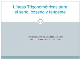 DOCENTE: SANDRA ENITH ANGULO INSTITUCIÓN EDUCATIVA GNM Líneas Trigonométricas para el seno, coseno y tangente 