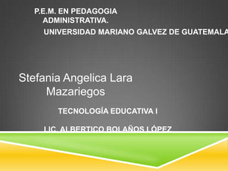 P.E.M. EN PEDAGOGIA
ADMINISTRATIVA.

UNIVERSIDAD MARIANO GALVEZ DE GUATEMALA

Stefania Angelica Lara
Mazariegos
TECNOLOGÍA EDUCATIVA I
LIC. ALBERTICO BOLAÑOS LÓPEZ

 