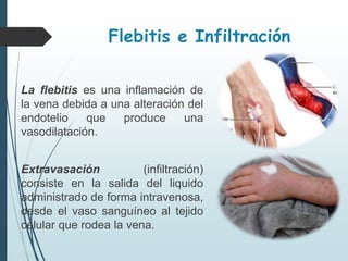 Flebitis e Infiltración
La flebitis es una inflamación de
la vena debida a una alteración del
endotelio que produce una
vasodilatación.
Extravasación (infiltración)
consiste en la salida del liquido
administrado de forma intravenosa,
desde el vaso sanguíneo al tejido
celular que rodea la vena.
 