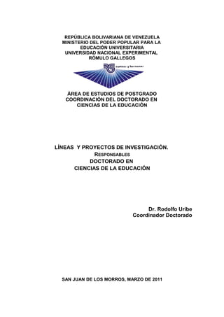 REPÚBLICA BOLIVARIANA DE VENEZUELA
MINISTERIO DEL PODER POPULAR PARA LA
EDUCACIÒN UNIVERSITARIA
UNIVERSIDAD NACIONAL EXPERIMENTAL
RÓMULO GALLEGOS
ÁREA DE ESTUDIOS DE POSTGRADO
COORDINACIÓN DEL DOCTORADO EN
CIENCIAS DE LA EDUCACIÓN
LÍNEAS Y PROYECTOS DE INVESTIGACIÓN.
RESPONSABLES
DOCTORADO EN
CIENCIAS DE LA EDUCACIÓN
Dr. Rodolfo Uribe
Coordinador Doctorado
SAN JUAN DE LOS MORROS, MARZO DE 2011
 