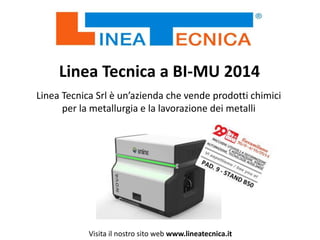 Linea Tecnica a BI-MU 2014
Linea Tecnica Srl è un’azienda che vende prodotti chimici
per la metallurgia e la lavorazione dei metalli
Visita il nostro sito web www.lineatecnica.it
 