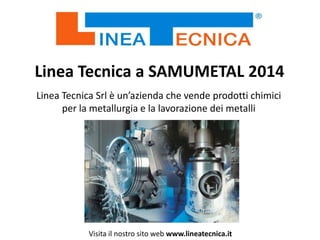 Linea Tecnica a SAMUMETAL 2014
Linea Tecnica Srl è un’azienda che vende prodotti chimici
per la metallurgia e la lavorazione dei metalli

Visita il nostro sito web www.lineatecnica.it

 
