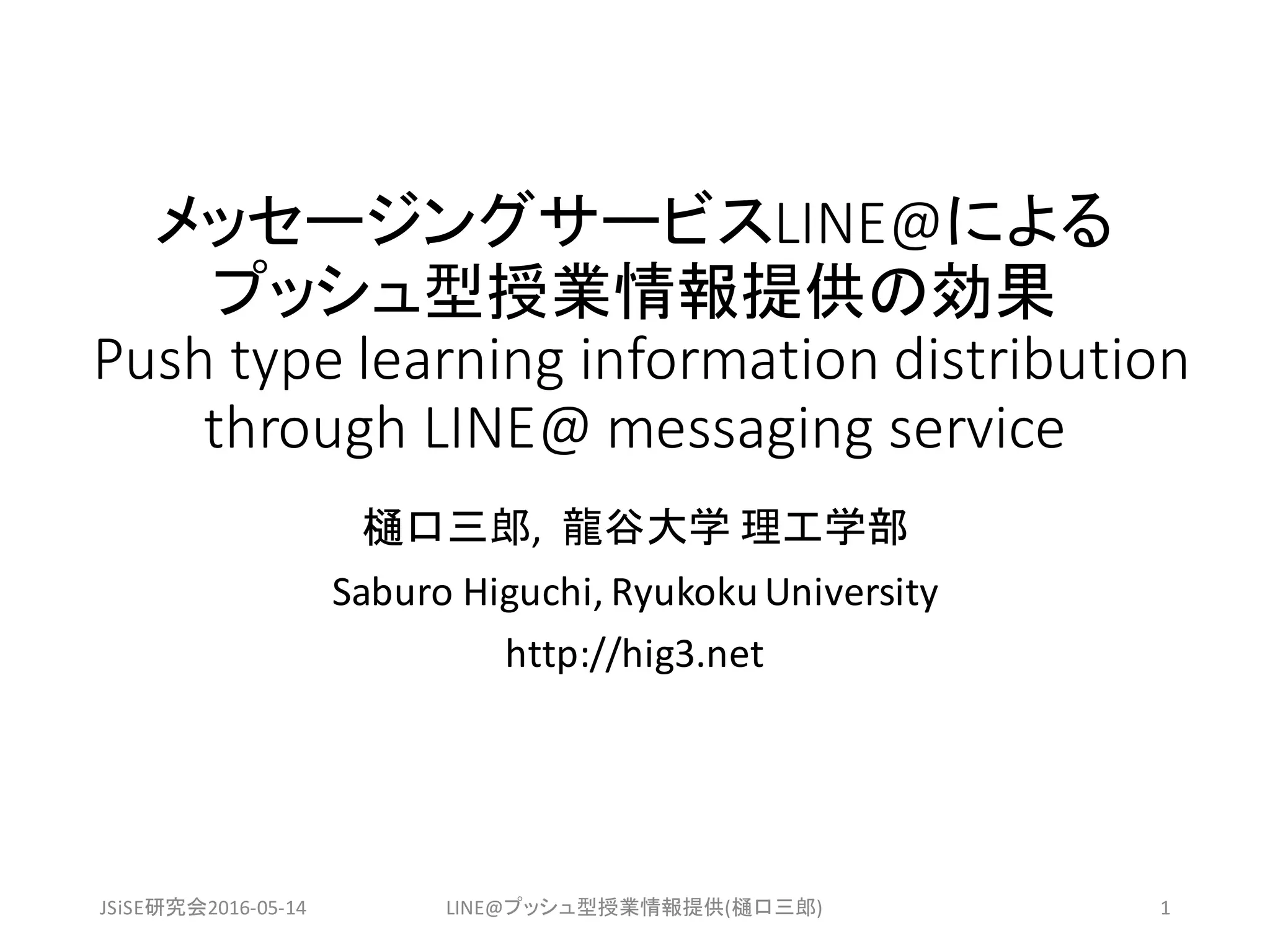 メッセージングサービスLINE@による
プッシュ型授業情報提供の効果
Push	type	learning	information	distribution	
through	LINE@	messaging	service	
樋口三郎,		龍谷大学 理工学部
Saburo Higuchi,	RyukokuUniversity
http://hig3.net
JSiSE研究会2016-05-14 LINE@プッシュ型授業情報提供(樋口三郎) 1
 
