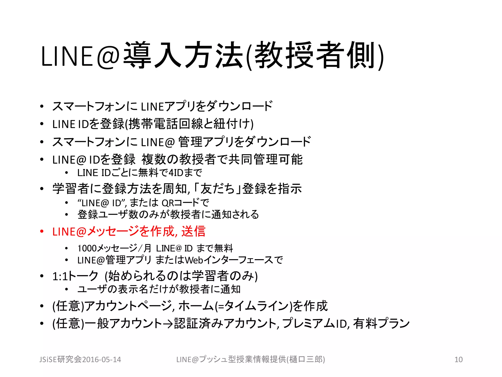 LINE@導入方法(教授者側)
• スマートフォンに LINEアプリをダウンロード
• LINE	IDを登録(携帯電話回線と紐付け)
• スマートフォンに LINE@	管理アプリをダウンロード
• LINE@	IDを登録 複数の教授者で共同管理可能
• LINE IDごとに無料で4IDまで
• 学習者に登録方法を周知,	「友だち」登録を指示
• “LINE@	ID”,	または QRコードで
• 登録ユーザ数のみが教授者に通知される
• LINE@メッセージを作成,	送信
• 1000メッセージ/月 LINE@ ID まで無料
• LINE@管理アプリ またはWebインターフェースで
• 1:1トーク (始められるのは学習者のみ)
• ユーザの表示名だけが教授者に通知
• (任意)アカウントページ,	ホーム(=タイムライン)を作成
• (任意)一般アカウント→認証済みアカウント,	プレミアムID, 有料プラン
JSiSE研究会2016-05-14 LINE@プッシュ型授業情報提供(樋口三郎) 10
 