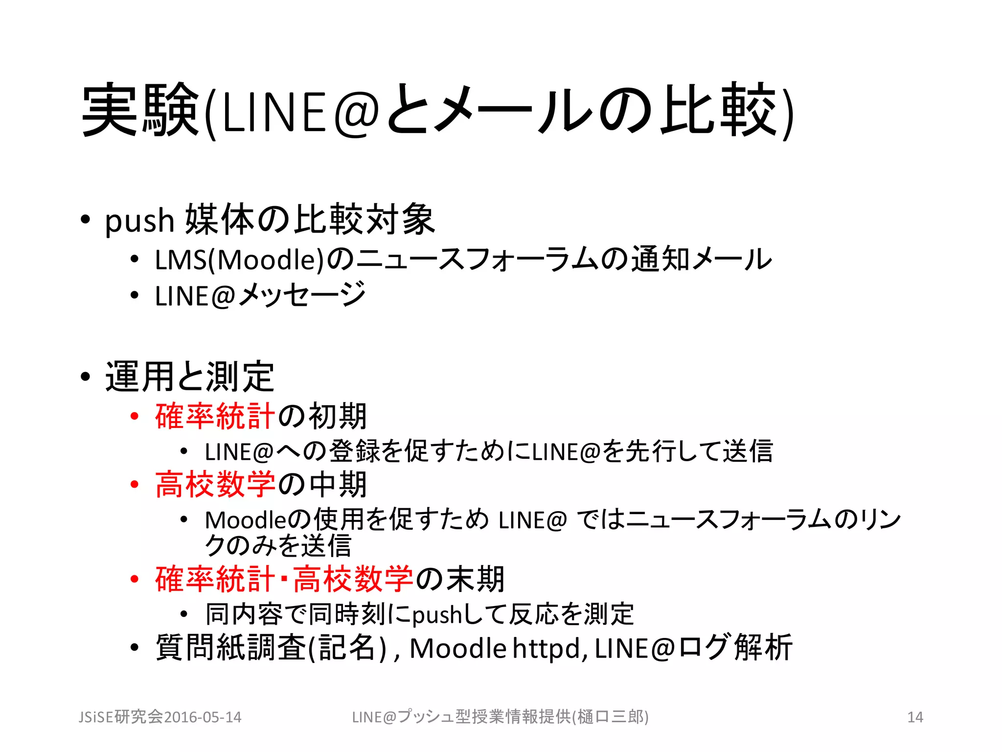 実験(LINE@とメールの比較)
• push	媒体の比較対象
• LMS(Moodle)のニュースフォーラムの通知メール
• LINE@メッセージ
• 運用と測定
• 確率統計の初期
• LINE@への登録を促すためにLINE@を先行して送信
• 高校数学の中期
• Moodleの使用を促すため LINE@	ではニュースフォーラムのリン
クのみを送信
• 確率統計・高校数学の末期
• 同内容で同時刻にpushして反応を測定
• 質問紙調査(記名)	,	Moodle	httpd,	LINE@ログ解析
JSiSE研究会2016-05-14 LINE@プッシュ型授業情報提供(樋口三郎) 14
 