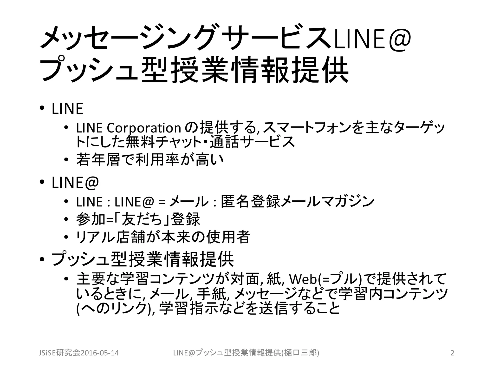 メッセージングサービスLINE@
プッシュ型授業情報提供
• LINE
• LINE	Corporation	の提供する,	スマートフォンを主なターゲッ
トにした無料チャット・通話サービス
• 若年層で利用率が高い
• LINE@
• LINE	:	LINE@	=	メール :	匿名登録メールマガジン
• 参加=「友だち」登録
• リアル店舗が本来の使用者
• プッシュ型授業情報提供
• 主要な学習コンテンツが対面,	紙,	Web(=プル)で提供されて
いるときに,	メール,	手紙,	メッセージなどで学習内コンテンツ
(へのリンク),	学習指示などを送信すること
JSiSE研究会2016-05-14 LINE@プッシュ型授業情報提供(樋口三郎) 2
 
