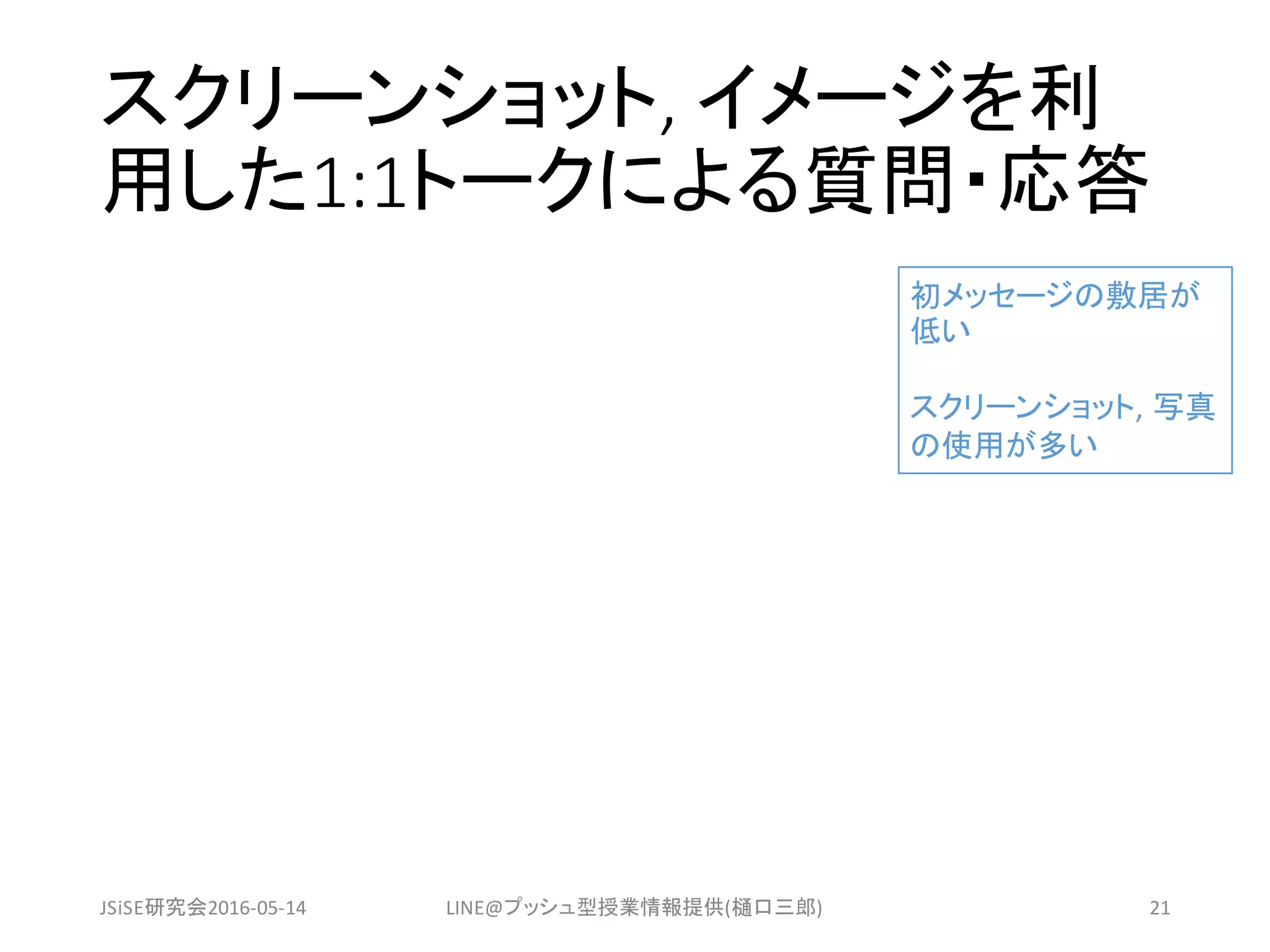 スクリーンショット,	イメージを利
用した1:1トークによる質問・応答
JSiSE研究会2016-05-14 LINE@プッシュ型授業情報提供(樋口三郎) 21
初メッセージの敷居が
低い
スクリーンショット,	写真
の使用が多い
 