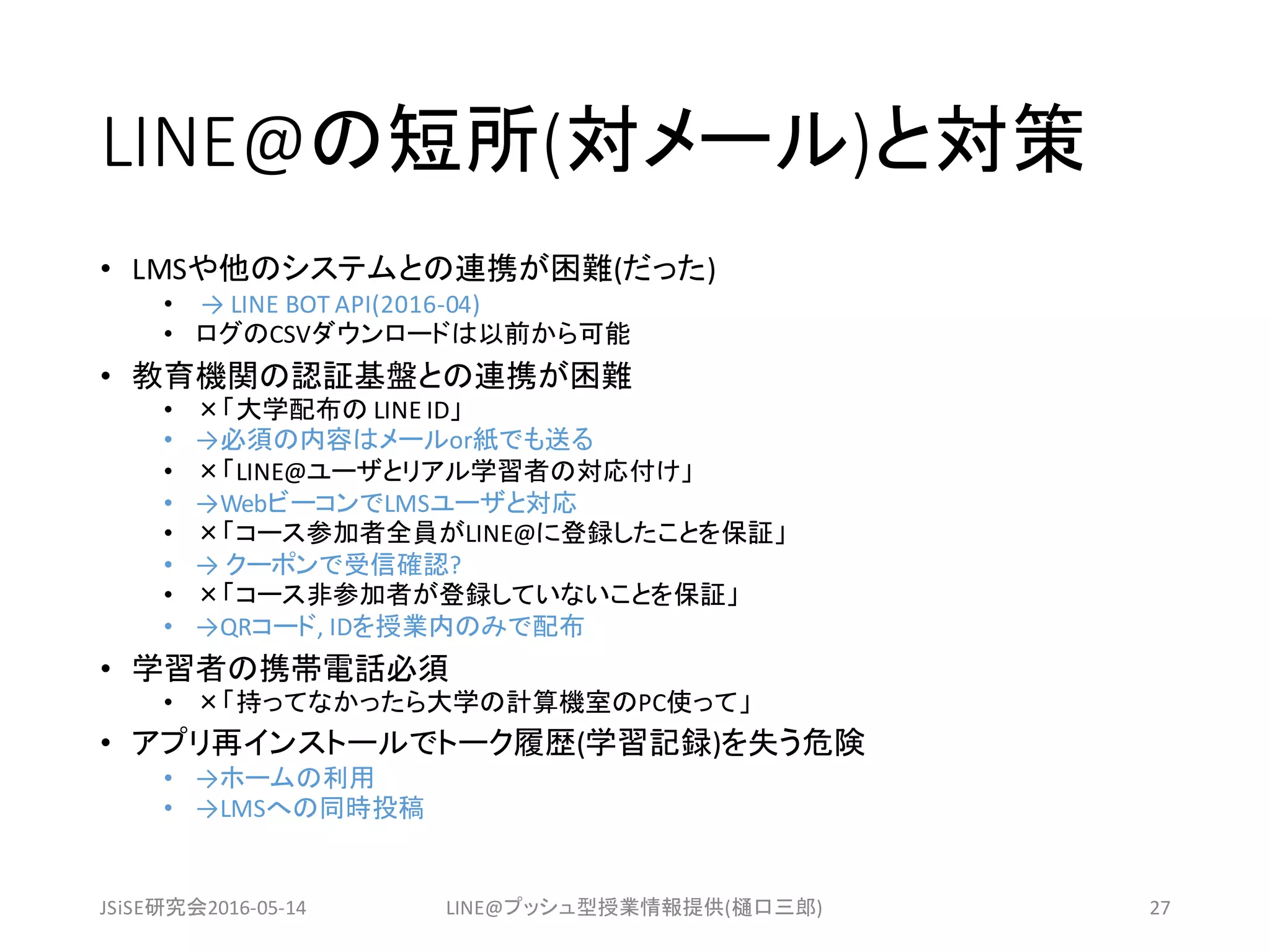 LINE@の短所(対メール)と対策
• LMSや他のシステムとの連携が困難(だった)
• → LINE	BOT	API(2016-04)
• ログのCSVダウンロードは以前から可能
• 教育機関の認証基盤との連携が困難
• ×「大学配布の LINE	ID」
• →必須の内容はメールor紙でも送る
• ×「LINE@ユーザとリアル学習者の対応付け」
• →WebビーコンでLMSユーザと対応
• ×「コース参加者全員がLINE@に登録したことを保証」
• → クーポンで受信確認?
• ×「コース非参加者が登録していないことを保証」
• →QRコード,	IDを授業内のみで配布
• 学習者の携帯電話必須
• ×「持ってなかったら大学の計算機室のPC使って」
• アプリ再インストールでトーク履歴(学習記録)を失う危険
• →ホームの利用
• →LMSへの同時投稿
JSiSE研究会2016-05-14 LINE@プッシュ型授業情報提供(樋口三郎) 27
 