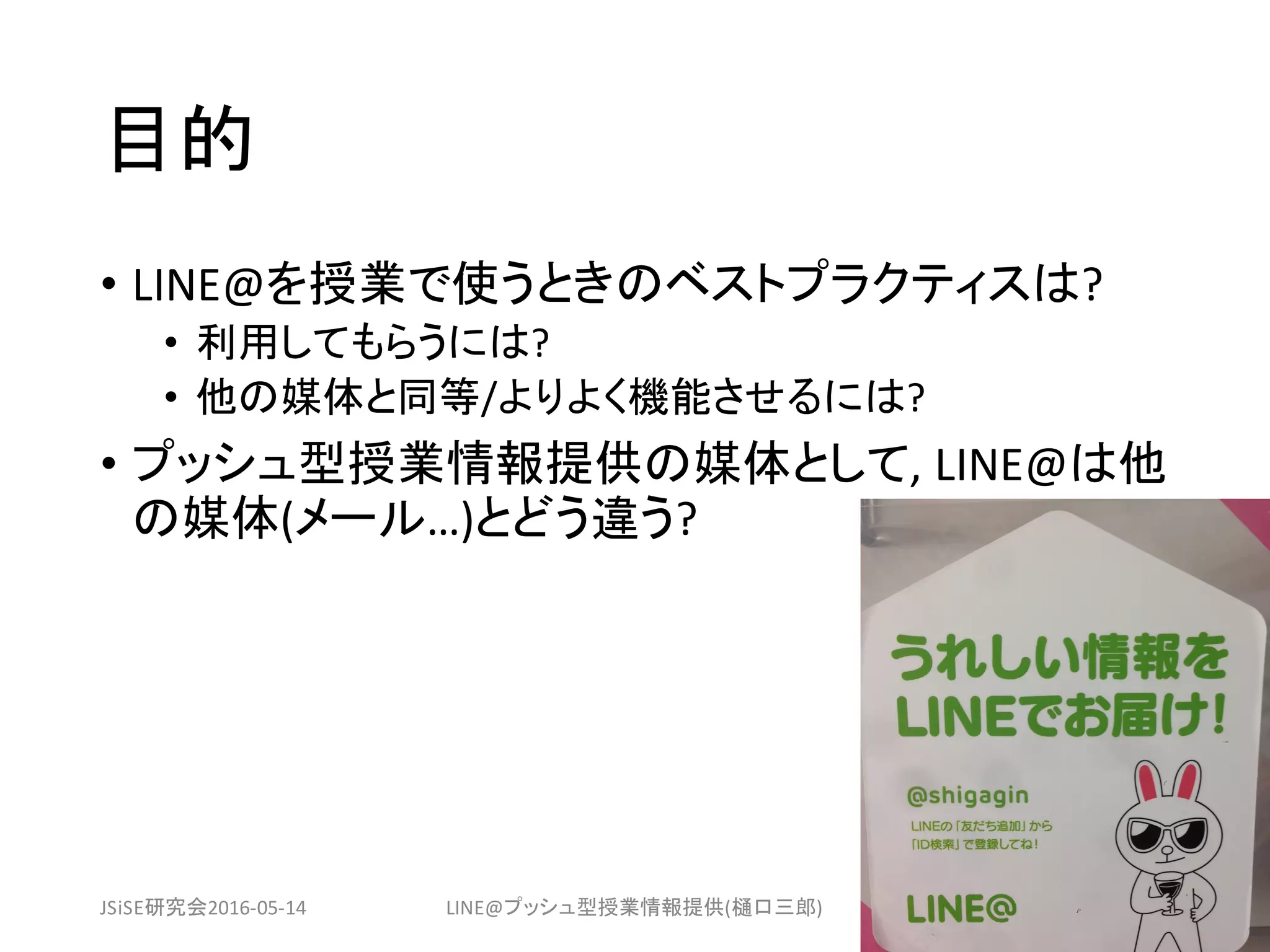 目的
• LINE@を授業で使うときのベストプラクティスは?
• 利用してもらうには?
• 他の媒体と同等/よりよく機能させるには?
• プッシュ型授業情報提供の媒体として,	LINE@は他
の媒体(メール…)とどう違う?
JSiSE研究会2016-05-14 LINE@プッシュ型授業情報提供(樋口三郎) 3
 