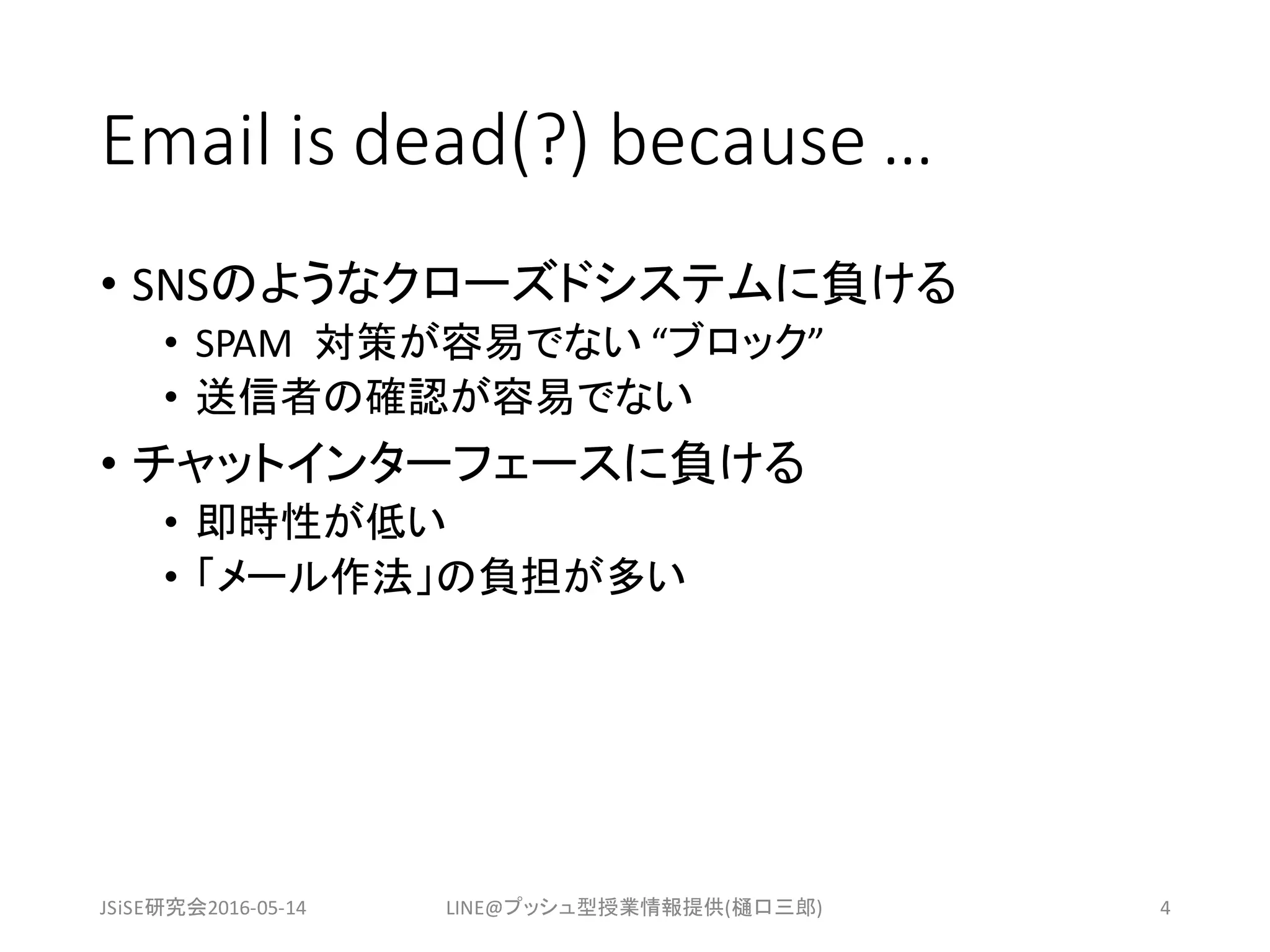 Email	is	dead(?)	because	…
• SNSのようなクローズドシステムに負ける
• SPAM		対策が容易でない “ブロック”
• 送信者の確認が容易でない
• チャットインターフェースに負ける
• 即時性が低い
• 「メール作法」の負担が多い
JSiSE研究会2016-05-14 LINE@プッシュ型授業情報提供(樋口三郎) 4
 