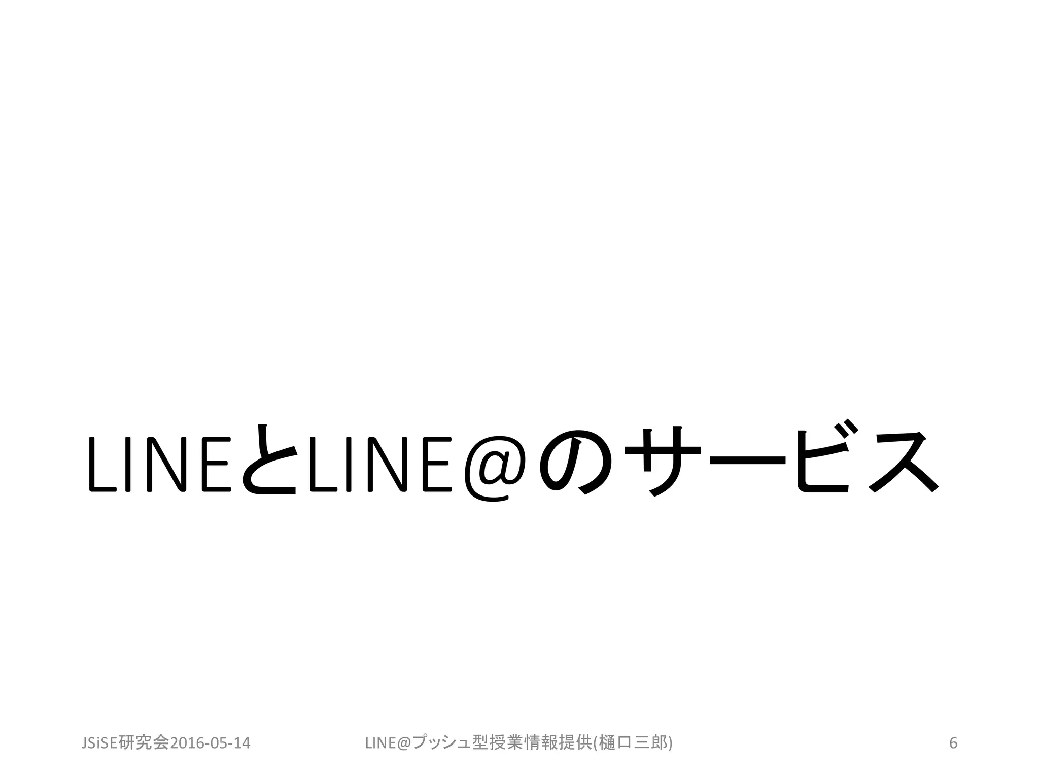 LINEとLINE@のサービス
JSiSE研究会2016-05-14 LINE@プッシュ型授業情報提供(樋口三郎) 6
 