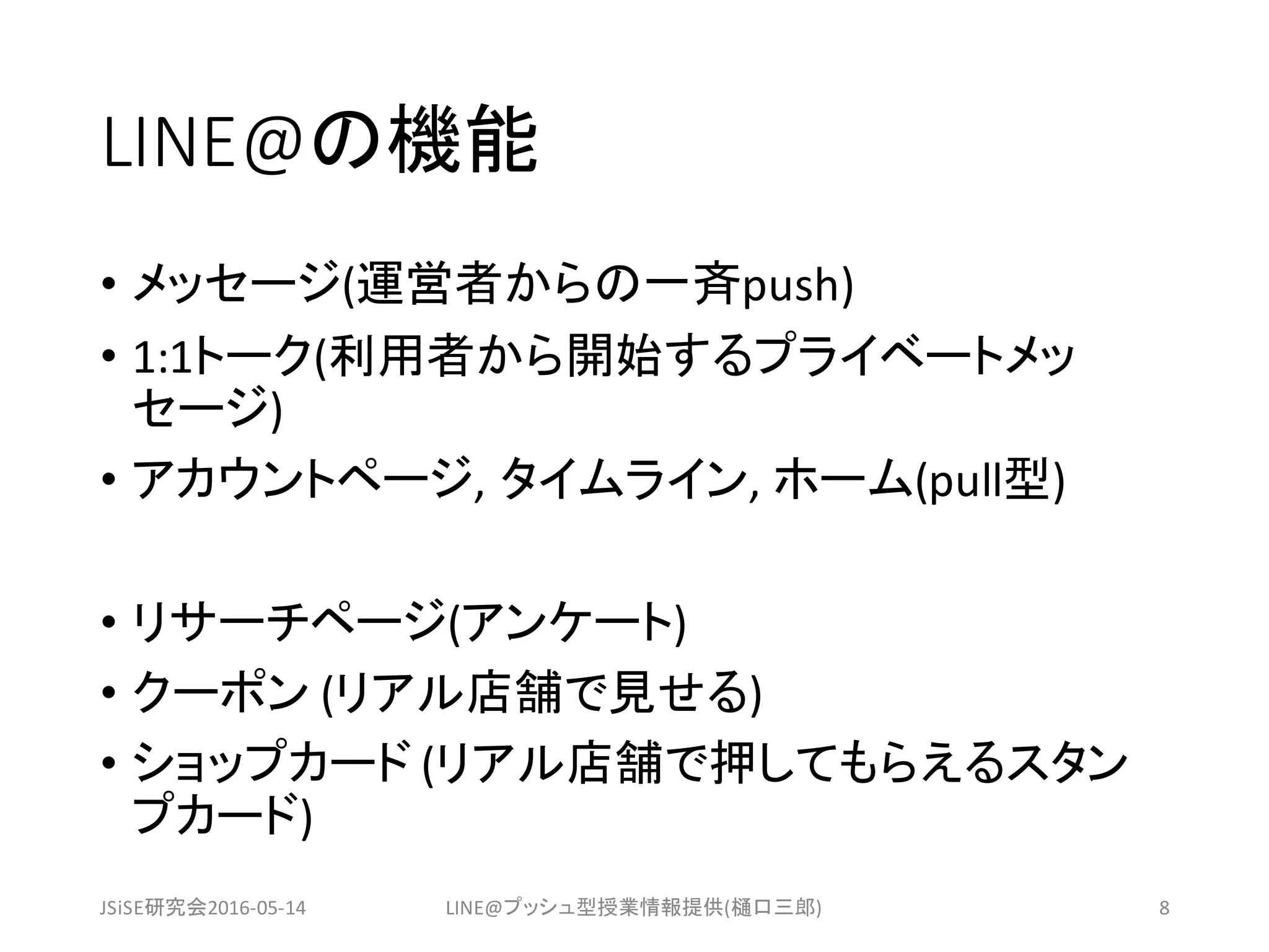 LINE@の機能
• メッセージ(運営者からの一斉push)
• 1:1トーク(利用者から開始するプライベートメッ
セージ)
• アカウントページ,	タイムライン,	ホーム(pull型)
• リサーチページ(アンケート)
• クーポン (リアル店舗で見せる)
• ショップカード (リアル店舗で押してもらえるスタン
プカード)
JSiSE研究会2016-05-14 LINE@プッシュ型授業情報提供(樋口三郎) 8
 