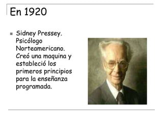 En 1920


Sidney Pressey.
Psicólogo
Norteamericano.
Creó una maquina y
estableció los
primeros principios
para la enseñanza
programada.

 