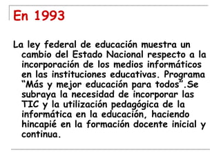 En 1993
La ley federal de educación muestra un
cambio del Estado Nacional respecto a la
incorporación de los medios informáticos
en las instituciones educativas. Programa
“Más y mejor educación para todos”.Se
subraya la necesidad de incorporar las
TIC y la utilización pedagógica de la
informática en la educación, haciendo
hincapié en la formación docente inicial y
continua.

 