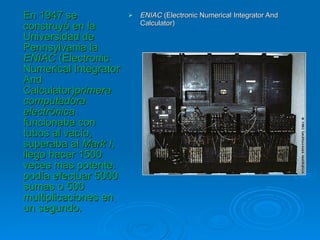 ENIAC  (Electronic Numerical Integrator And Calculator) En 1947 se construyó en la Universidad de Pennsylvania la  ENIAC  (Electronic Numerical Integrator And Calculator) primera computadora electrónica  funcionaba con tubos al vacío, superaba al  Mark I , llego hacer 1500 veces mas potente. podía efectuar 5000 sumas o 500 multiplicaciones en un segundo. 