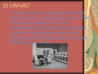 El  UNIVAC   Pesaba 7257 kg. compuesta por 5000 tubos de vacío, podía ejecutar unos 1000 cálculos por segundo. Era una computadora que procesaba los dígitos en serie. Podía hacer sumas de dos números de diez dígitos cada uno, unas 100000 por segundo. 