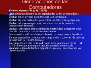 Generaciones de las Computadoras Primera Generación (1951-1958) Gran desconocimiento de las capacidades de las computadoras. Usaban tubos al vacío para procesar la información. Usaban tarjetas perforadas para entrar los datos y los programas. Usaban cilindros magnéticos para almacenar información e instrucciones internas. grandes, utilizaban gran cantidad de electricidad, generaban gran cantidad de calor y eran sumamente lentas. Se comenzó a utilizar el sistema binario para representar los datos. En esta generación las máquinas son grandes y costosas (de un costo aproximado de 10,000 dólares). La computadora más exitosa de la primera generación fue la IBM 650 Esta computadora que usaba un esquema de memoria secundaria llamado tambor magnético, que es el antecesor de los discos actuales. 