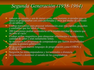 Segunda Generación (1958-1964) reducen de tamaño y son de menor costo. eran bastante avanzadas para su época se programaban con cinta perforadas y otras por medio de cableado en un tablero Usaban transistores para procesar información eran más rápidos, pequeños y confiables que los tubos al vacío. 200 transistores podían acomodarse en la misma cantidad de espacio que un tubo al vacío. Usaban anillos magnéticos para almacenar información e instrucciones. cantidad de calor y eran sumamente lentas. Se mejoraron los programas de computadoras que fueron desarrollados durante la primera generación. Se desarrollaron nuevos lenguajes de programación como COBOL y FORTRAN,  Surgieron las minicomputadoras y los terminales a distancia. Se comenzó a disminuir el tamaño de las computadoras.   