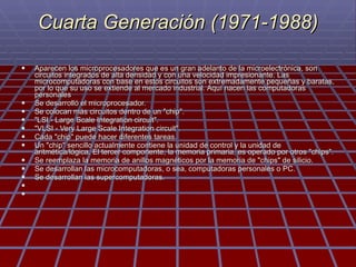 Cuarta Generación (1971-1988) Aparecen los microprocesadores que es un gran adelanto de la microelectrónica, son circuitos integrados de alta densidad y con una velocidad impresionante. Las microcomputadoras con base en estos circuitos son extremadamente pequeñas y baratas, por lo que su uso se extiende al mercado industrial. Aquí nacen las computadoras personales  Se desarrolló el microprocesador. Se colocan más circuitos dentro de un "chip". "LSI - Large Scale Integration circuit". "VLSI - Very Large Scale Integration circuit". Cada "chip" puede hacer diferentes tareas. Un "chip" sencillo actualmente contiene la unidad de control y la unidad de aritmética/lógica. El tercer componente, la memoria primaria, es operado por otros "chips". Se reemplaza la memoria de anillos magnéticos por la memoria de "chips" de silicio. Se desarrollan las microcomputadoras, o sea, computadoras personales o PC. Se desarrollan las supercomputadoras.     