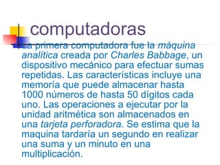 computadoras La primera computadora fue la  máquina analítica  creada por  Charles Babbage , un dispositivo mecánico para efectuar sumas repetidas. Las características incluye una memoría que puede almacenar hasta 1000 números de hasta 50 dígitos cada uno. Las operaciones a ejecutar por la unidad aritmética son almacenados en una  tarjeta perforadora . Se estima que la maquina tardaría un segundo en realizar una suma y un minuto en una multiplicación. 