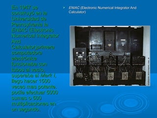  ENIACENIAC (Electronic Numerical Integrator And(Electronic Numerical Integrator And
Calculator)Calculator)
En 1947 seEn 1947 se
construyó en laconstruyó en la
Universidad deUniversidad de
Pennsylvania laPennsylvania la
ENIACENIAC (Electronic(Electronic
Numerical IntegratorNumerical Integrator
AndAnd
Calculator)Calculator)primeraprimera
computadoracomputadora
electrónicaelectrónica
funcionaba confuncionaba con
tubos al vacío,tubos al vacío,
superaba alsuperaba al Mark IMark I,,
llego hacer 1500llego hacer 1500
veces mas potente.veces mas potente.
podía efectuar 5000podía efectuar 5000
sumas o 500sumas o 500
multiplicaciones enmultiplicaciones en
un segundo.un segundo.
 
