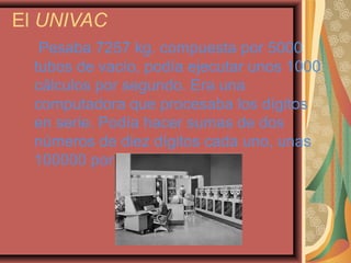 El UNIVAC
Pesaba 7257 kg. compuesta por 5000
tubos de vacío, podía ejecutar unos 1000
cálculos por segundo. Era una
computadora que procesaba los dígitos
en serie. Podía hacer sumas de dos
números de diez dígitos cada uno, unas
100000 por segundo.
 