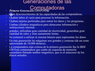 Generaciones de las
Computadoras• Primera Generación (1951-1958)
• Gran desconocimiento de las capacidades de las computadoras.
• Usaban tubos al vacío para procesar la información.
• Usaban tarjetas perforadas para entrar los datos y los programas.
• Usaban cilindros magnéticos para almacenar información e
instrucciones internas.
• grandes, utilizaban gran cantidad de electricidad, generaban gran
cantidad de calor y eran sumamente lentas.
• Se comenzó a utilizar el sistema binario para representar los datos.
• En esta generación las máquinas son grandes y costosas (de un costo
aproximado de 10,000 dólares).
• La computadora más exitosa de la primera generación fue la IBM
650 Esta computadora que usaba un esquema de memoria
secundaria llamado tambor magnético, que es el antecesor de los
discos actuales.
 
