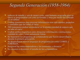 Segunda Generación (1958-1964)Segunda Generación (1958-1964)
 reducen de tamaño y son de menor costo. eran bastante avanzadas para sureducen de tamaño y son de menor costo. eran bastante avanzadas para su
época se programaban con cinta perforadas y otras por medio de cableadoépoca se programaban con cinta perforadas y otras por medio de cableado
en un tableroen un tablero
 Usaban transistores para procesar información eran más rápidos, pequeñosUsaban transistores para procesar información eran más rápidos, pequeños
y confiables que los tubos al vacío.y confiables que los tubos al vacío.
 200 transistores podían acomodarse en la misma cantidad de espacio que200 transistores podían acomodarse en la misma cantidad de espacio que
un tubo al vacío.un tubo al vacío.
 Usaban anillos magnéticos para almacenar información e instrucciones.Usaban anillos magnéticos para almacenar información e instrucciones.
cantidad de calor y eran sumamente lentas.cantidad de calor y eran sumamente lentas.
 Se mejoraron los programas de computadoras que fueron desarrolladosSe mejoraron los programas de computadoras que fueron desarrollados
durante la primera generación.durante la primera generación.
 Se desarrollaron nuevos lenguajes de programación como COBOL ySe desarrollaron nuevos lenguajes de programación como COBOL y
FORTRAN,FORTRAN,
 Surgieron las minicomputadoras y los terminales a distancia.Surgieron las minicomputadoras y los terminales a distancia.
 Se comenzó a disminuir el tamaño de las computadoras.Se comenzó a disminuir el tamaño de las computadoras.
   
 