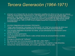 Tercera Generación (1964-1971)Tercera Generación (1964-1971)
 emergió con el desarrollo de circuitos integrados (pastillas de silicio) en las que se colocanemergió con el desarrollo de circuitos integrados (pastillas de silicio) en las que se colocan
miles de componentes electrónicos en una integración en miniatura.se hicieron másmiles de componentes electrónicos en una integración en miniatura.se hicieron más
pequeñas, más rápidas, desprendían menos calor y eran energéticamente más eficientes.pequeñas, más rápidas, desprendían menos calor y eran energéticamente más eficientes.
El ordenador IBM-360 dominó las ventas de la tercera generación de ordenadores desdeEl ordenador IBM-360 dominó las ventas de la tercera generación de ordenadores desde
su presentación en 1965. El PDP-8 de la Digital Equipment Corporation fue el primersu presentación en 1965. El PDP-8 de la Digital Equipment Corporation fue el primer
miniordenador.miniordenador.

 circuitos integrados para procesar información.circuitos integrados para procesar información.
 "chips" para almacenar y procesar la información. Un "chip" es una pieza de silicio que"chips" para almacenar y procesar la información. Un "chip" es una pieza de silicio que
contiene los componentes electrónicos en miniatura llamados semiconductores.contiene los componentes electrónicos en miniatura llamados semiconductores.
 Los circuitos integrados recuerdan los datos, ya que almacenan la información comoLos circuitos integrados recuerdan los datos, ya que almacenan la información como
cargas eléctricas.cargas eléctricas.
 Surge la multiprogramación.Surge la multiprogramación.
 Las computadoras pueden llevar a cabo ambas tareas de procesamiento o análisisLas computadoras pueden llevar a cabo ambas tareas de procesamiento o análisis
matemáticos.matemáticos.
 Emerge la industria del "software".Emerge la industria del "software".
 Se desarrollan las minicomputadoras IBM 360 y DEC PDP-1.Se desarrollan las minicomputadoras IBM 360 y DEC PDP-1.
 Otra vez las computadoras se tornan más pequeñas, más ligeras y más eficientes.Otra vez las computadoras se tornan más pequeñas, más ligeras y más eficientes.
 Consumían menos electricidad, por lo tanto, generaban menos calor.Consumían menos electricidad, por lo tanto, generaban menos calor.
 