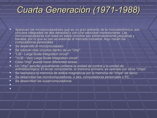Cuarta Generación (1971-1988)Cuarta Generación (1971-1988)
 Aparecen los microprocesadores que es un gran adelanto de la microelectrónica, sonAparecen los microprocesadores que es un gran adelanto de la microelectrónica, son
circuitos integrados de alta densidad y con una velocidad impresionante. Lascircuitos integrados de alta densidad y con una velocidad impresionante. Las
microcomputadoras con base en estos circuitos son extremadamente pequeñas ymicrocomputadoras con base en estos circuitos son extremadamente pequeñas y
baratas, por lo que su uso se extiende al mercado industrial. Aquí nacen lasbaratas, por lo que su uso se extiende al mercado industrial. Aquí nacen las
computadoras personalescomputadoras personales
 Se desarrolló el microprocesador.Se desarrolló el microprocesador.
 Se colocan más circuitos dentro de un "chip".Se colocan más circuitos dentro de un "chip".
 "LSI - Large Scale Integration circuit"."LSI - Large Scale Integration circuit".
 "VLSI - Very Large Scale Integration circuit"."VLSI - Very Large Scale Integration circuit".
 Cada "chip" puede hacer diferentes tareas.Cada "chip" puede hacer diferentes tareas.
 Un "chip" sencillo actualmente contiene la unidad de control y la unidad deUn "chip" sencillo actualmente contiene la unidad de control y la unidad de
aritmética/lógica. El tercer componente, la memoria primaria, es operado por otros "chips".aritmética/lógica. El tercer componente, la memoria primaria, es operado por otros "chips".
 Se reemplaza la memoria de anillos magnéticos por la memoria de "chips" de silicio.Se reemplaza la memoria de anillos magnéticos por la memoria de "chips" de silicio.
 Se desarrollan las microcomputadoras, o sea, computadoras personales o PC.Se desarrollan las microcomputadoras, o sea, computadoras personales o PC.
 Se desarrollan las supercomputadoras.Se desarrollan las supercomputadoras.
   
   
 