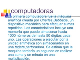 computadoras
 La primera computadora fue la máquina
analítica creada por Charles Babbage, un
dispositivo mecánico para efectuar sumas
repetidas. Las características incluye una
memoría que puede almacenar hasta
1000 números de hasta 50 dígitos cada
uno. Las operaciones a ejecutar por la
unidad aritmética son almacenados en
una tarjeta perforadora. Se estima que la
maquina tardaría un segundo en realizar
una suma y un minuto en una
multiplicación.
 