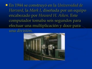  En 1944 se construyó en laEn 1944 se construyó en la Universidad deUniversidad de
HarvardHarvard, la, la Mark IMark I, diseñada por un equipo, diseñada por un equipo
encabezado porencabezado por Howard H. AikenHoward H. Aiken. Este. Este
computador tomaba seis segundos paracomputador tomaba seis segundos para
efectuar una multiplicación y doce paraefectuar una multiplicación y doce para
una división.una división.
 