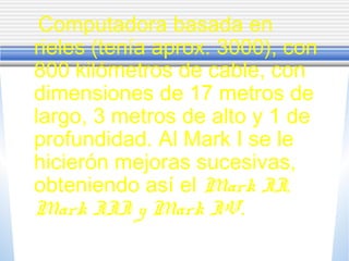 Computadora basada en
rieles (tenía aprox. 3000), con
800 kilómetros de cable, con
dimensiones de 17 metros de
largo, 3 metros de alto y 1 de
profundidad. Al Mark I se le
hicierón mejoras sucesivas,
obteniendo así el Mark II,
Mark III y Mark IV.
 