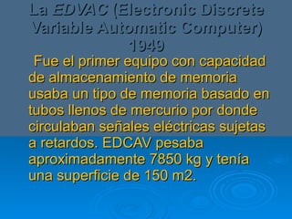 La  EDVAC  (Electronic Discrete Variable Automatic Computer) 1949 Fue el primer equipo con capacidad de almacenamiento de memoria usaba un tipo de memoria basado en tubos llenos de mercurio por donde circulaban señales eléctricas sujetas a retardos. EDCAV pesaba aproximadamente 7850 kg y tenía una superficie de 150 m2. 