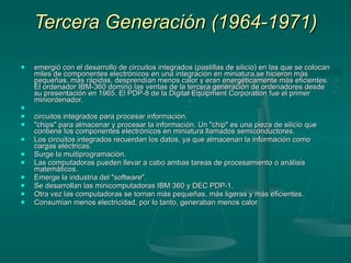 Tercera Generación (1964-1971) emergió con el desarrollo de circuitos integrados (pastillas de silicio) en las que se colocan miles de componentes electrónicos en una integración en miniatura.se hicieron más pequeñas, más rápidas, desprendían menos calor y eran energéticamente más eficientes. El ordenador IBM-360 dominó las ventas de la tercera generación de ordenadores desde su presentación en 1965. El PDP-8 de la Digital Equipment Corporation fue el primer miniordenador.   circuitos integrados para procesar información. "chips" para almacenar y procesar la información. Un "chip" es una pieza de silicio que contiene los componentes electrónicos en miniatura llamados semiconductores. Los circuitos integrados recuerdan los datos, ya que almacenan la información como cargas eléctricas. Surge la multiprogramación. Las computadoras pueden llevar a cabo ambas tareas de procesamiento o análisis matemáticos. Emerge la industria del "software". Se desarrollan las minicomputadoras IBM 360 y DEC PDP-1. Otra vez las computadoras se tornan más pequeñas, más ligeras y más eficientes. Consumían menos electricidad, por lo tanto, generaban menos calor. 