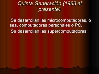 Quinta Generación (1983 al presente) Se desarrollan las microcomputadoras, o sea, computadoras personales o PC. Se desarrollan las supercomputadoras. 