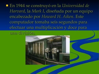 En 1944 se construyó en la  Universidad de Harvard , la  Mark I , diseñada por un equipo encabezado por  Howard H. Aiken . Este computador tomaba seis segundos para efectuar una multiplicación y doce para una división. 