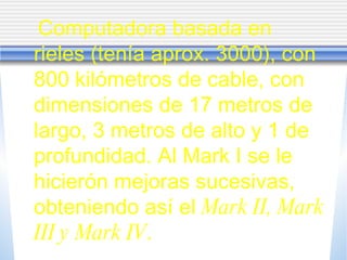Computadora basada en rieles (tenía aprox. 3000), con 800 kilómetros de cable, con dimensiones de 17 metros de largo, 3 metros de alto y 1 de profundidad. Al Mark I se le hicierón mejoras sucesivas, obteniendo así el  Mark II, Mark III y Mark IV . 
