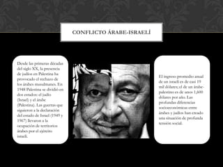 CONFLICTO ÁRABE-ISRAELÍDesde las primeras décadas del siglo XX, la presencia de judíos en Palestina ha provocado el rechazo de los árabes musulmanes. En 1948 Palestina se dividió en dos estados: el judío (Israel) y el árabe (Palestina). Las guerras que siguieron a la declaración del estado de Israel (1949 y 1967) llevaron a la ocupación de territorios árabes por el ejército israelí. El ingreso promedio anual de un israelí es de casi 19 mil dólares; el de un árabe-palestino es de unos 1,600 dólares por año. Las profundas diferencias socioeconómicas entre árabes y judíos han creado una situación de profunda tensión social.