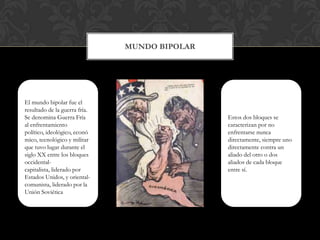 Mundo Bipolar  El mundo bipolar fue el resultado de la guerra fría. Se denomina Guerra Fría al enfrentamiento político, ideológico, económico, tecnológico y militar que tuvo lugar durante el siglo XX entre los bloques occidental-capitalista, liderado por Estados Unidos, y oriental-comunista, liderado por la Unión SoviéticaEstos dos bloques se caracterizan por no enfrentarse nunca directamente, siempre uno directamente contra un aliado del otro o dos aliados de cada bloque entre sí. 