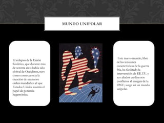 Mundo Unipolar   El colapso de la Unión Soviética, que durante más de setenta años había sido el rival de Occidente, tuvo como consecuencia la creación de un nuevo orden mundial en el que Estados Unidos asumía el papel de potencia hegemónica. Este nuevo mundo, libre de las tensiones características de la guerra fría, ha facilitado la intervención de EE.UU. y sus aliados en diversos conflictos al margen de la ONU; surge así un mundo unipolar. 