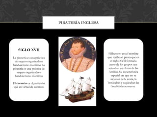 SIGLO XVIILa piratería es una práctica de saqueo organizado o bandolerismo marítimoLa piratería es una práctica de saqueo organizado o bandolerismo marítimoEl corsario es el particular que en virtud de contrato PirateríaInglesaFilibustero era el nombre que recibía el pirata que en el siglo XVII formaba parte de los grupos que actuaban en el mar de las Antillas. Su característica especial era que no se alejaban de la costa, la bordeaban y saqueaban las localidades costeras.