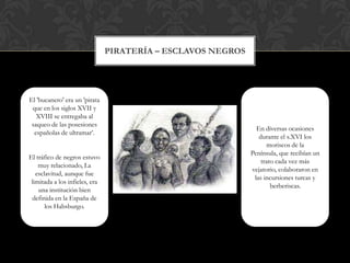 Piratería–esclavosnegrosEl 'bucanero' era un 'pirata que en los siglos XVII y XVIII se entregaba al saqueo de las posesiones españolas de ultramar’.El tráfico de negros estuvo muy relacionado, La esclavitud, aunque fue limitada a los infieles, era una institución bien definida en la España de los Habsburgo. En diversas ocasiones durante el s.XVI los moriscos de la Península, que recibían un trato cada vez más vejatorio, colaboraron en las incursiones turcas y berberiscas. 