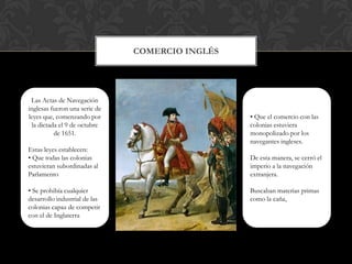 Comercio InglésLas Actas de Navegación inglesas fueron una serie de leyes que, comenzando por la dictada el 9 de octubre de 1651. Estas leyes establecen:• Que todas las colonias estuvieran subordinadas al Parlamento • Se prohibía cualquier desarrollo industrial de las colonias capaz de competir con el de Inglaterra• Que el comercio con las colonias estuviera monopolizado por los navegantes ingleses. De esta manera, se cerró el imperio a la navegación extranjera.Buscaban materias primas como la caña, 
